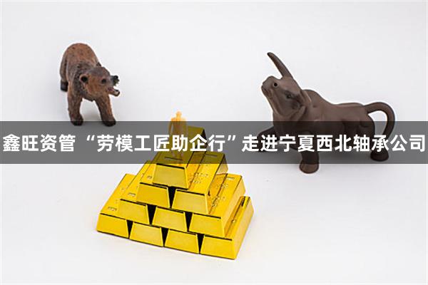 鑫旺资管 “劳模工匠助企行”走进宁夏西北轴承公司