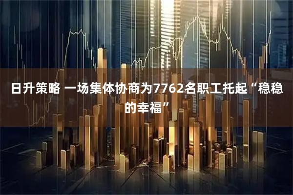 日升策略 一场集体协商为7762名职工托起“稳稳的幸福”