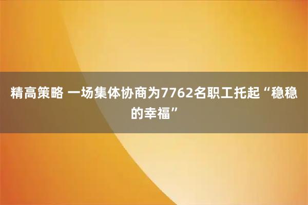 精高策略 一场集体协商为7762名职工托起“稳稳的幸福”