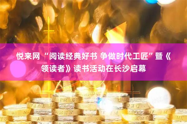 悦来网 “阅读经典好书 争做时代工匠”暨《领读者》读书活动在长沙启幕
