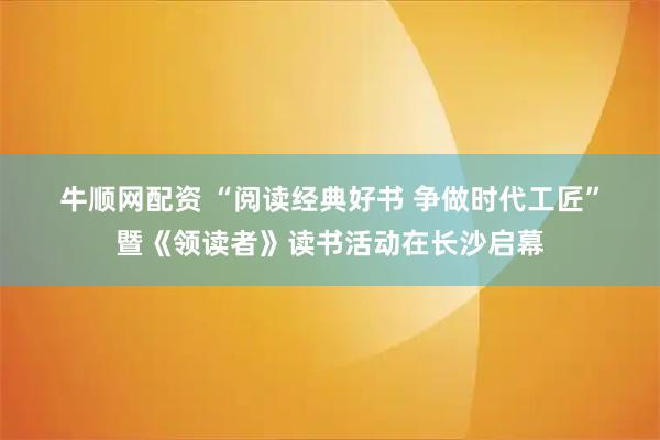 牛顺网配资 “阅读经典好书 争做时代工匠”暨《领读者》读书活动在长沙启幕