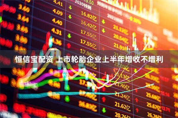 恒信宝配资 上市轮胎企业上半年增收不增利