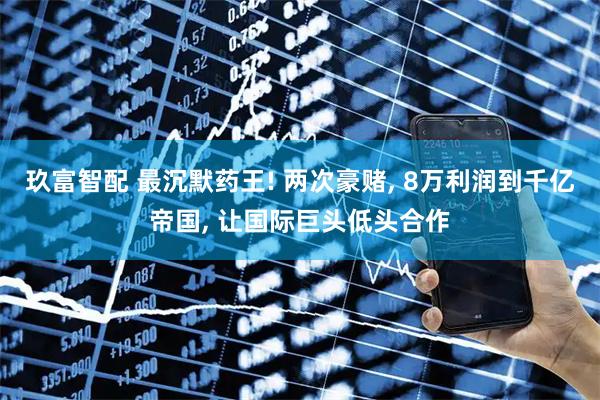 玖富智配 最沉默药王! 两次豪赌, 8万利润到千亿帝国, 让国际巨头低头合作