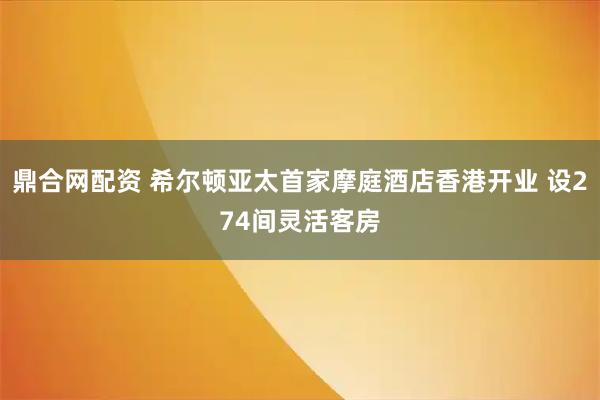 鼎合网配资 希尔顿亚太首家摩庭酒店香港开业 设274间灵活客房