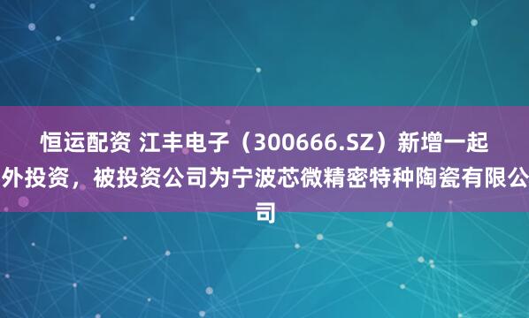 恒运配资 江丰电子（300666.SZ）新增一起对外投资，被投资公司为宁波芯微精密特种陶瓷有限公司