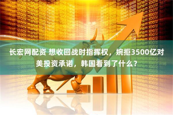 长宏网配资 想收回战时指挥权，婉拒3500亿对美投资承诺，韩国看到了什么？