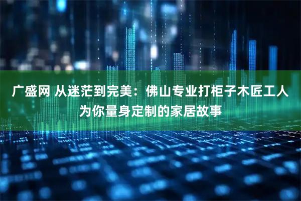 广盛网 从迷茫到完美：佛山专业打柜子木匠工人为你量身定制的家居故事