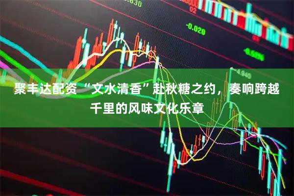 聚丰达配资 “文水清香”赴秋糖之约，奏响跨越千里的风味文化乐章