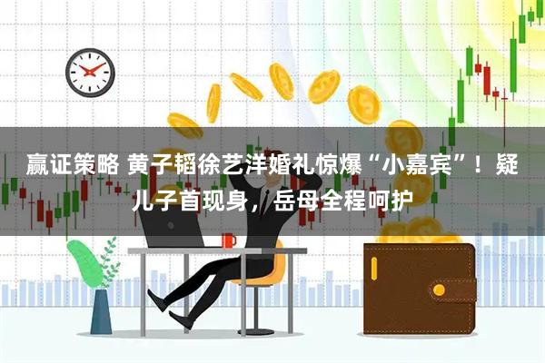 赢证策略 黄子韬徐艺洋婚礼惊爆“小嘉宾”！疑儿子首现身，岳母全程呵护