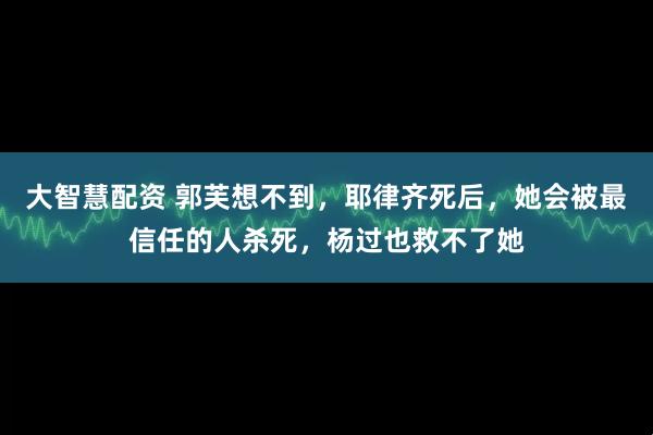 大智慧配资 郭芙想不到，耶律齐死后，她会被最信任的人杀死，杨过也救不了她