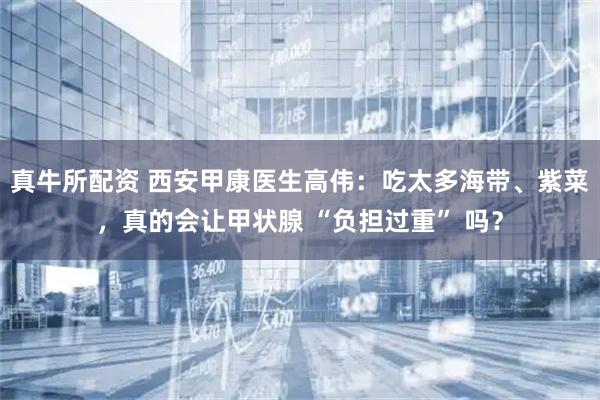 真牛所配资 西安甲康医生高伟：吃太多海带、紫菜，真的会让甲状腺 “负担过重” 吗？