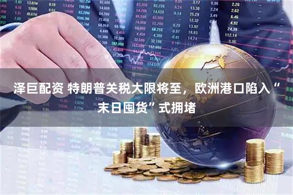 泽巨配资 特朗普关税大限将至，欧洲港口陷入“末日囤货”式拥堵