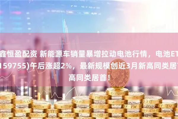 鑫恒盈配资 新能源车销量暴增拉动电池行情，电池ETF(159755)午后涨超2%，最新规模创近3月新高同类居首！
