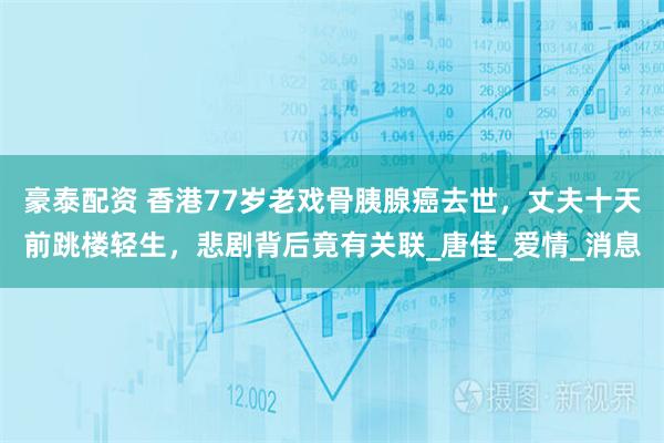 豪泰配资 香港77岁老戏骨胰腺癌去世，丈夫十天前跳楼轻生，悲剧背后竟有关联_唐佳_爱情_消息