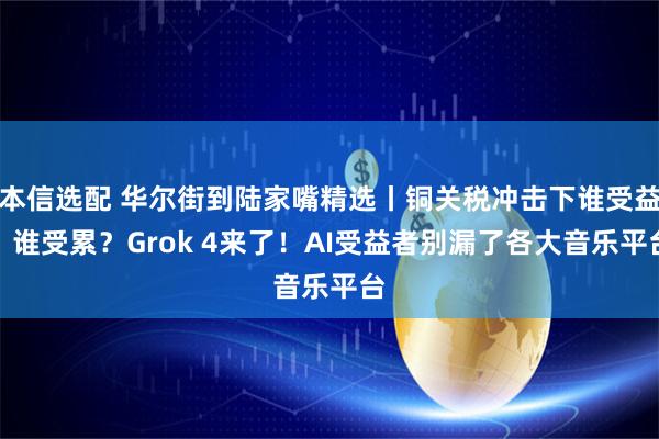 本信选配 华尔街到陆家嘴精选丨铜关税冲击下谁受益？谁受累？Grok 4来了！AI受益者别漏了各大音乐平台