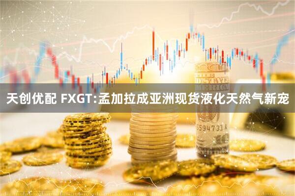 天创优配 FXGT:孟加拉成亚洲现货液化天然气新宠