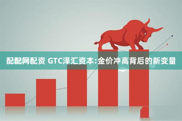 配配网配资 GTC泽汇资本:金价冲高背后的新变量