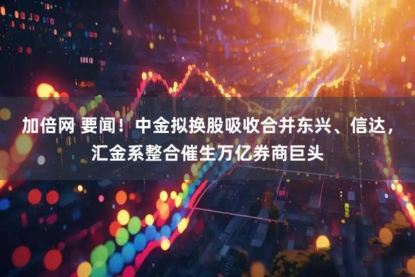 加倍网 要闻！中金拟换股吸收合并东兴、信达，汇金系整合催生万亿券商巨头