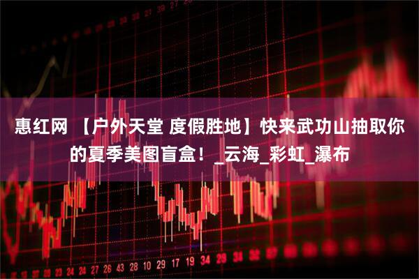 惠红网 【户外天堂 度假胜地】快来武功山抽取你的夏季美图盲盒！_云海_彩虹_瀑布