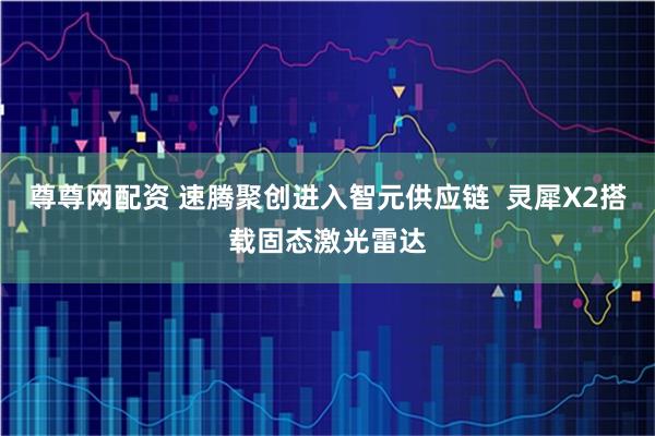 尊尊网配资 速腾聚创进入智元供应链  灵犀X2搭载固态激光雷达